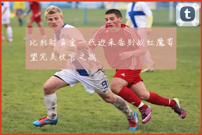 比利时黄金一代迎来告别战红魔寄望完美收官之战