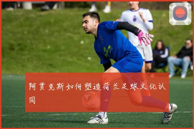 阿贾克斯如何塑造荷兰足球文化认同