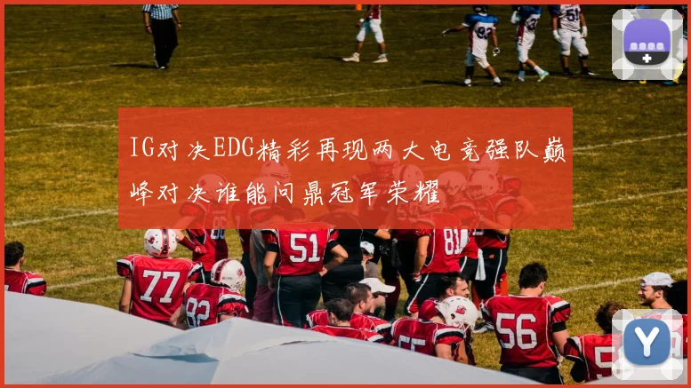 IG对决EDG精彩再现两大电竞强队巅峰对决谁能问鼎冠军荣耀