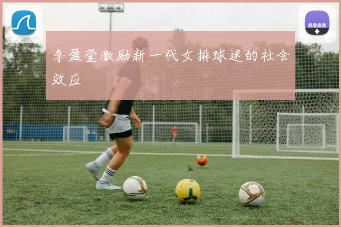 李盈莹激励新一代女排球迷的社会效应
