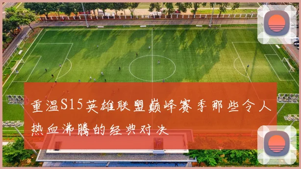 重温S15英雄联盟巅峰赛季那些令人热血沸腾的经典对决